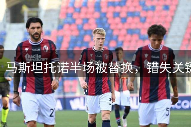 马斯坦托诺半场被替换，错失关键得分良机